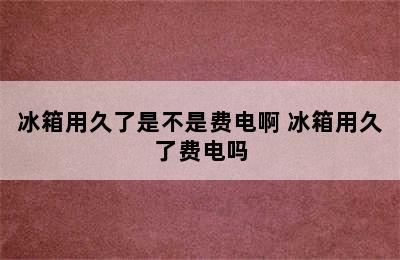 冰箱用久了是不是费电啊 冰箱用久了费电吗